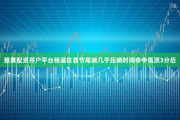 股票配资开户平台杨溢在首节尾端几乎压哨时间命中弧顶3分后