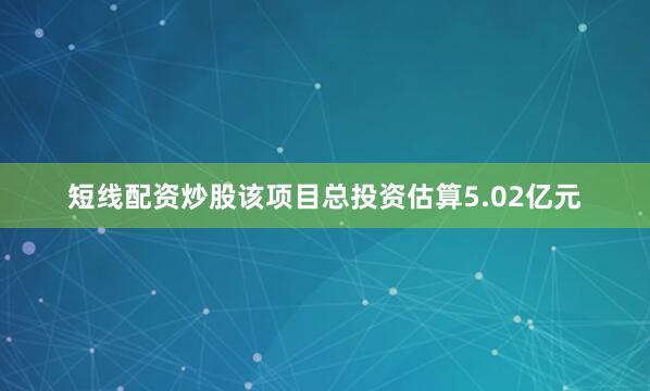 短线配资炒股该项目总投资估算5.02亿元