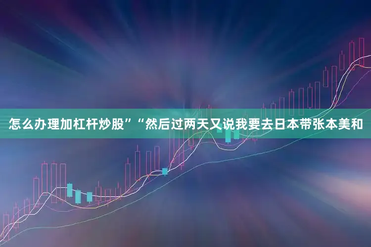 怎么办理加杠杆炒股”　　“然后过两天又说我要去日本带张本美和