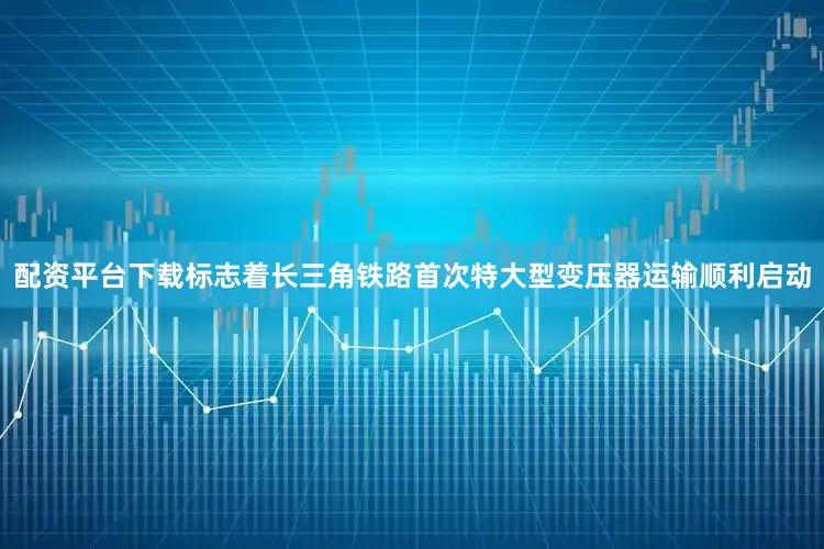 配资平台下载标志着长三角铁路首次特大型变压器运输顺利启动