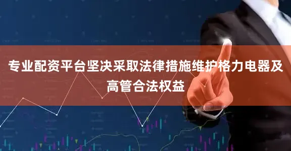 专业配资平台坚决采取法律措施维护格力电器及高管合法权益